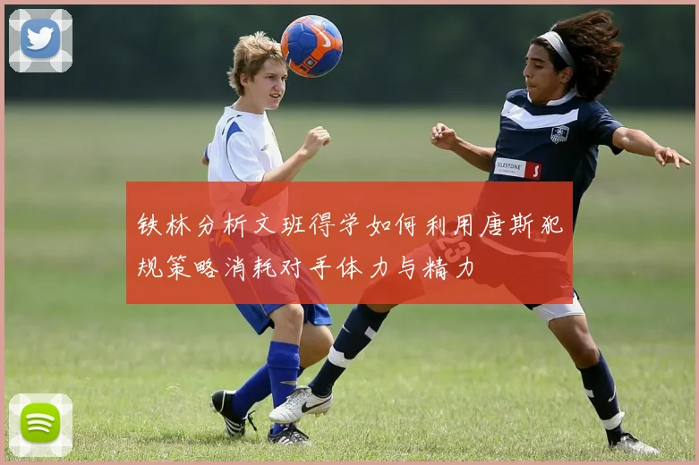 铁林分析文班得学如何利用唐斯犯规策略消耗对手体力与精力