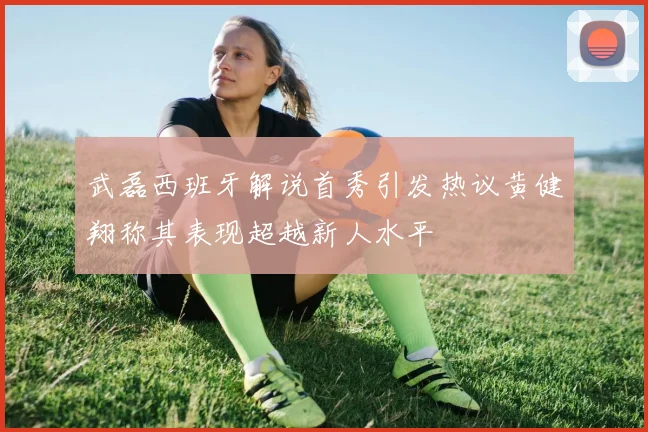 武磊西班牙解说首秀引发热议黄健翔称其表现超越新人水平