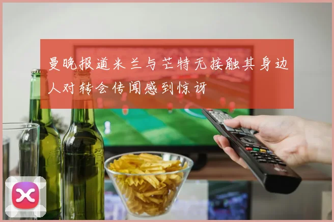 曼晚报道米兰与芒特无接触其身边人对转会传闻感到惊讶