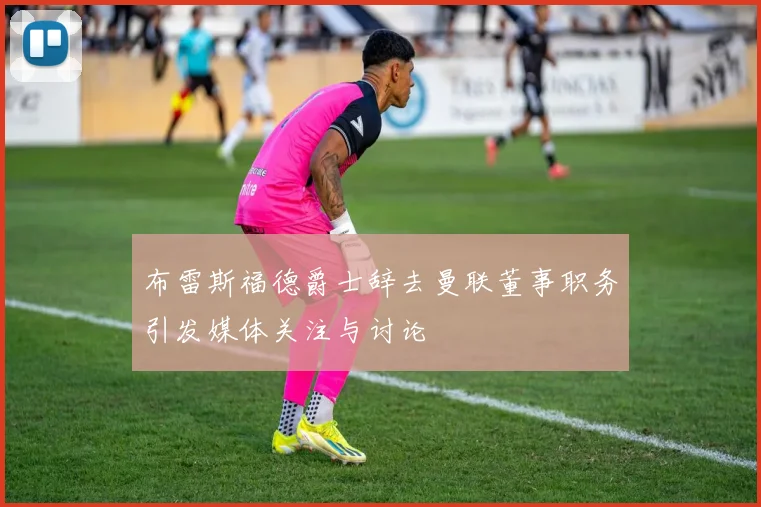 布雷斯福德爵士辞去曼联董事职务引发媒体关注与讨论
