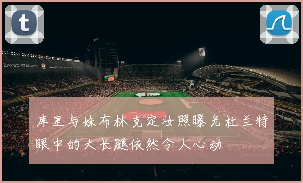 库里与妹布林克定妆照曝光杜兰特眼中的大长腿依然令人心动