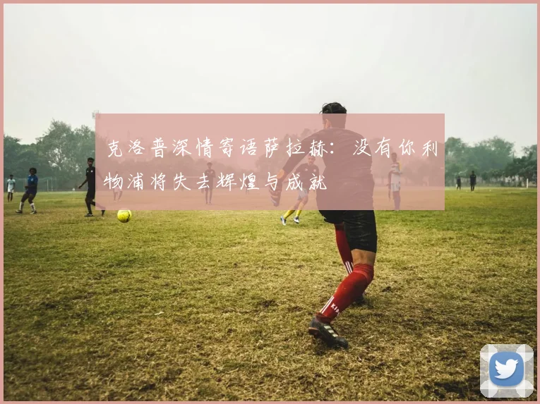 克洛普深情寄语萨拉赫：没有你利物浦将失去辉煌与成就