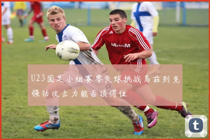U23国足小组赛零失球挑战乌兹别克强劲攻击力能否顶得住