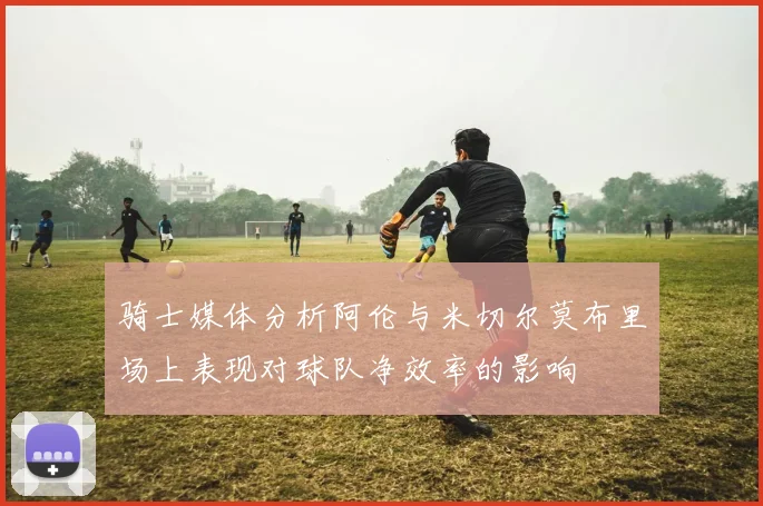 骑士媒体分析阿伦与米切尔莫布里场上表现对球队净效率的影响