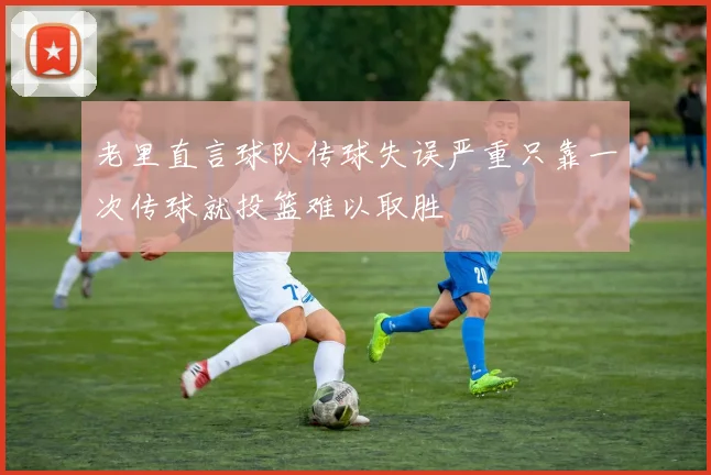 老里直言球队传球失误严重只靠一次传球就投篮难以取胜