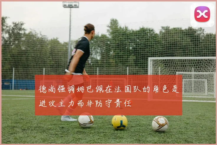 德尚强调姆巴佩在法国队的角色是进攻主力而非防守责任