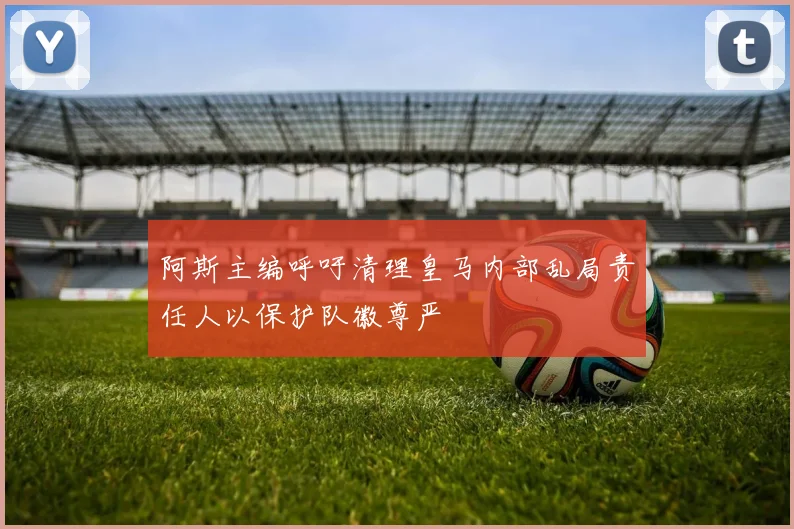 阿斯主编呼吁清理皇马内部乱局责任人以保护队徽尊严
