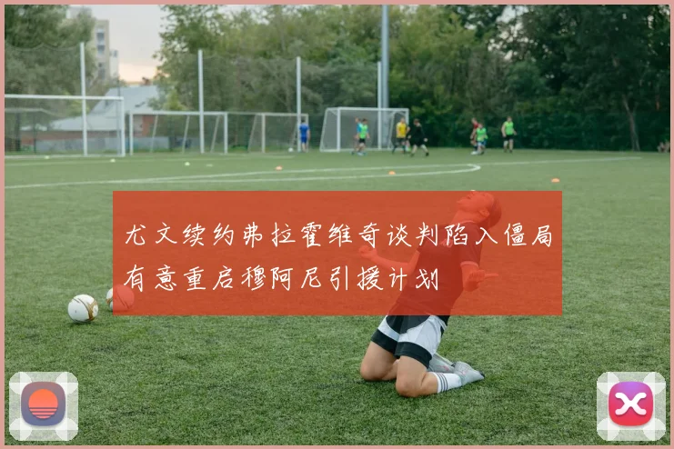 尤文续约弗拉霍维奇谈判陷入僵局有意重启穆阿尼引援计划