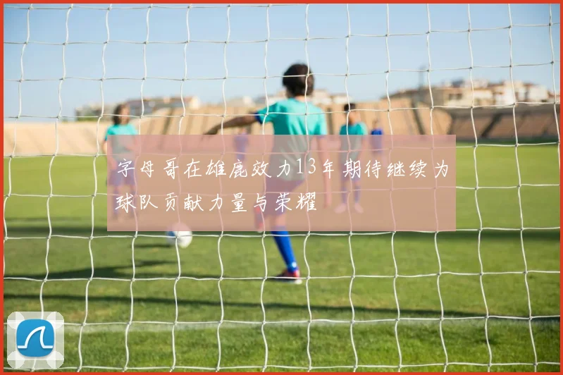 字母哥在雄鹿效力13年期待继续为球队贡献力量与荣耀